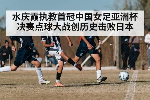 水庆霞执教首冠中国女足亚洲杯决赛点球大战创历史击败日本