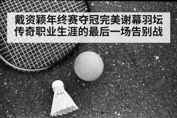 戴资颖年终赛夺冠完美谢幕羽坛传奇职业生涯的最后一场告别战