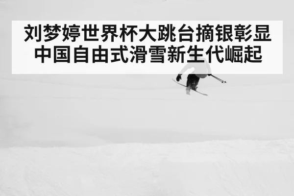 刘梦婷世界杯大跳台摘银彰显中国自由式滑雪新生代崛起